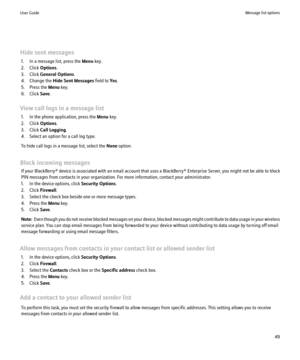 Page 51Hide sent messages1. In a message list, press the  Menu key.
2. Click  Options.
3. Click  General Options .
4. Change the  Hide Sent Messages  field to Yes.
5. Press the  Menu key.
6. Click  Save.
View call logs in a message list 1. In the phone application, press the  Menu key.
2. Click  Options.
3. Click  Call Logging .
4. Select an option for a call log type.
To hide call logs in a message list, select the  None option.
Block incoming messages If your BlackBerry® device is associated with an email...