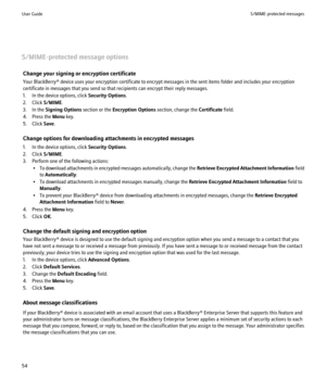 Page 56S/MIME-protected message optionsChange your signing or encryption certificate
Your BlackBerry® device uses your encryption certificate to encrypt messages in the sent items folder and includes your encryption
certificate in messages that you send so that recipients can encrypt their reply messages.
1. In the device options, click  Security Options.
2. Click  S/MIME.
3. In the  Signing Options  section or the Encryption Options  section, change the Certificate field.
4. Press the  Menu key.
5. Click...