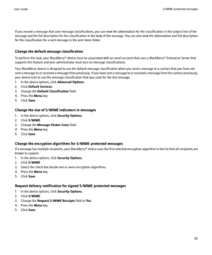 Page 57If you receive a message that uses message classifications, you can view the abbreviation for the classification in the subject line of the
message and the full description for the classification in the body of the message. You can also view the abbreviation and full description
for the classification for a sent message in the sent items folder.
Change the default message classification
To perform this task, your BlackBerry® device must be associated with an email account that uses a BlackBerry®...