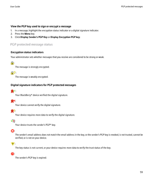 Page 61View the PGP key used to sign or encrypt a message
1. In a message, highlight the encryption status indicator or a digital signature indicator.
2. Press the  Menu key.
3. Click  Display Sender's PGP Key  or Display Encryption PGP key .
PGP protected message status Encryption status indicators
Your administrator sets whether messages that you receive are considered to be strong or weak.
: The message is strongly encrypted.
:
The message is weakly encrypted.
Digital signature indicators for PGP...