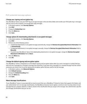 Page 62PGP protected message optionsChange your signing and encryption key
Your BlackBerry®  device uses your PGP® key to encrypt messages in the sent items folder and includes your PGP public key in messages
that you send so that recipients can encrypt their reply messages.
1. In the device options, click  Security Options.
2. Click  PGP.
3. Change the  Default Key field.
4. Press the  Menu key.
5. Click  Save.
Change options for downloading attachments in encrypted messages
1. In the device options, click...