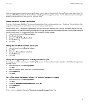 Page 63If you receive a message that uses message classifications, you can view the abbreviation for the classification in the subject line of the
message and the full description for the classification in the body of the message. You can also view the abbreviation and full description
for the classification for a sent message in the sent items folder.
Change the default message classification
To perform this task, your BlackBerry® device must be associated with an email account that uses a BlackBerry®...