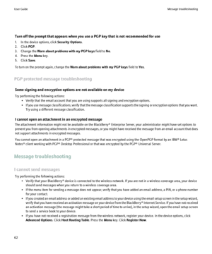Page 64Turn off the prompt that appears when you use a PGP key that is not recommended for use
1. In the device options, click  Security Options.
2. Click  PGP.
3. Change the  Warn about problems with my PGP keys  field to No.
4. Press the  Menu key.
5. Click  Save.
To turn on the prompt again, change the  Warn about problems with my PGP keys  field to Yes.
PGP protected message troubleshooting Some signing and encryption options are not available on my device
Try performing the following actions: • Verify that...