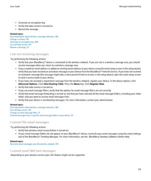 Page 65• Generate an encryption key.
• Verify that data service is turned on.
• Resend the message.
Related topics
Find information about wireless coverage indicators, 189
Change a contact, 110
Generate an encryption key, 208
Turn off data service, 191
Resend a message, 32
I am not receiving messages Try performing the following actions: • Verify that your BlackBerry® device is connected to the wireless network. If you are not in a wireless coverage area, you shouldreceive messages when you return to a wireless...