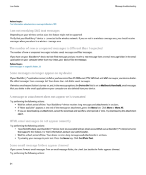 Page 66Related topics
Find information about wireless coverage indicators, 189
I am not receiving SMS text messages Depending on your wireless service plan, this feature might not be supported.
Verify that your BlackBerry® device is connected to the wireless network. If you are not in a wireless coverage area, you should receive
messages when you return to a wireless coverage area.
The number of new or unopened messages is different than I expected The number of new or unopened messages includes saved messages...