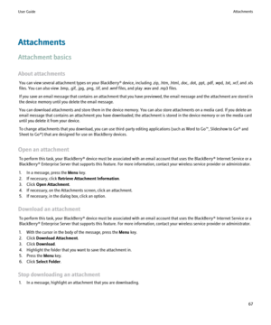 Page 69Attachments
Attachment basics
About attachments You can view several attachment types on your  BlackBerry® device, including .zip, .htm, .html, .doc, .dot, .ppt, .pdf, .wpd, .txt, .vcf, and .xls
files. You can also view .bmp, .gif, .jpg, .png, .tif, and .wmf files, and play .wav and .mp3 files.
If you save an email message that contains an attachment that you have previewed, the email message and the attachment are stored in
the device memory until you delete the email message.
You can download...