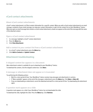 Page 74vCard contact attachments
About vCard contact attachments vCard®  contact attachments (.vcf files) contain information for a specific contact. When you add a vCard contact attachment to an email
message, recipients of your email message can view your contact information or add it to the contact list on their BlackBerry® device.
When you open an email message that contains a vCard contact attachment, a book icon appears at the end of the message with the name
of the attached contact.
Open a vCard contact...