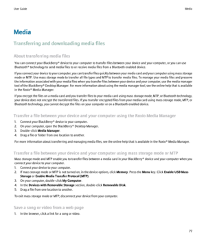 Page 79Media
Transferring and downloading media files
About transferring media files You can connect your BlackBerry® device to your computer to transfer files between your device and your computer, or you can use
Bluetooth® technology to send media files to or receive media files from a Bluetooth enabled device.
If you connect your device to your computer, you can transfer files quickly between your media card and your computer using mass storage
mode or MTP. Use mass storage mode to transfer all file types...