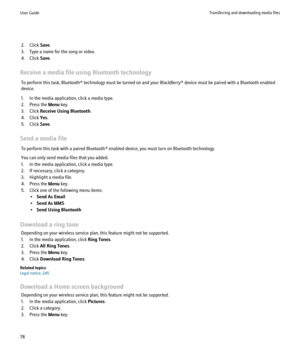 Page 802. Click Save.
3. Type a name for the song or video.
4. Click  Save.
Receive a media file using Bluetooth technology To perform this task, Bluetooth® technology must be turned on and your BlackBerry® device must be paired with a Bluetooth enabled
device.
1. In the media application, click a media type.
2. Press the  Menu key.
3. Click  Receive Using Bluetooth .
4. Click  Yes.
5. Click  Save.
Send a media file To perform this task with a paired Bluetooth® enabled device, you must turn on Bluetooth...