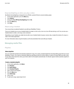 Page 83Keep backlighting on when you play a videoBy default, the backlighting is designed to turn off after a period of time to conserve battery power.
1. In the media application, press the  Menu key.
2. Click  Options.
3. Change the  Turn Off Auto Backlighting  field to No.
4. Press the  Menu key.
5. Click  Save.
About using a headset You can purchase an optional headset to use with your BlackBerry® device.
If you use a headset, you can use a headset button to answer or end a call, or turn on or turn off mute...