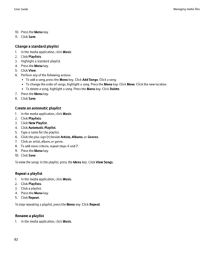 Page 8410. Press the Menu key.
11. Click  Save.
Change a standard playlist
1. In the media application, click  Music.
2. Click  Playlists.
3. Highlight a standard playlist.
4. Press the  Menu key.
5. Click  View.
6. Perform any of the following actions: • To add a song, press the  Menu key. Click  Add Songs . Click a song.
• To change the order of songs, highlight a song. Press the  Menu key. Click  Move. Click the new location.
• To delete a song, highlight a song. Press the  Menu key. Click  Delete.
7. Press...