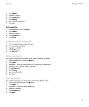 Page 852. Click Playlists.
3. Highlight a playlist.
4. Press the  Menu key.
5. Click  Rename.
6. Type a name for the playlist.
7. Click  Save.
Delete a playlist
1. In the media application, click  Music.
2. Click  Playlists.
3. Highlight a playlist.
4. Press the  Menu key.
5. Click  Delete.
View properties for a media file 1. In the media application, click a media type.
2. If necessary, click a category.
3. Highlight a media file.
4. Press the  Menu key.
5. Click  Properties .
Rename a media file You can only...