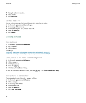 Page 867. Navigate to the new location.
8. Click a folder.
9. Click  Move Into .
Delete a media file You can only delete songs, ring tones, videos, or voice notes that you added.
1. In the media application, click a media type.
2. If necessary, click a category.
3. Highlight a song, ring tone, video, or voice note.
4. Press the  Menu key.
5. Click  Delete.
Viewing pictures
View a picture 1. In the media application, click  Pictures.
2. Click a category.
3. Click a picture.
Related topics
Transfer a file between...