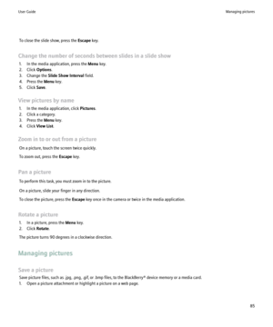 Page 87To close the slide show, press the Escape key.
Change the number of seconds between slides in a slide show 1. In the media application, press the  Menu key.
2. Click  Options.
3. Change the  Slide Show Interval  field.
4. Press the  Menu key.
5. Click  Save.
View pictures by name 1. In the media application, click  Pictures.
2. Click a category.
3. Press the  Menu key.
4. Click  View List.
Zoom in to or out from a picture On a picture, touch the screen twice quickly.
To zoom out, press the  Escape key....