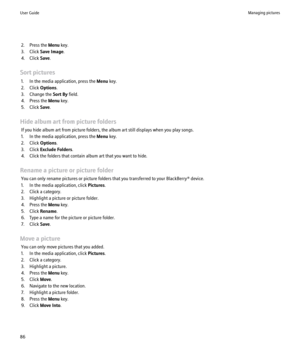 Page 882. Press the Menu key.
3. Click  Save Image .
4. Click  Save.
Sort pictures 1. In the media application, press the  Menu key.
2. Click  Options.
3. Change the  Sort By field.
4. Press the  Menu key.
5. Click  Save.
Hide album art from picture folders If you hide album art from picture folders, the album art still displays when you play songs.
1. In the media application, press the  Menu key.
2. Click  Options.
3. Click  Exclude Folders .
4. Click the folders that contain album art that you want to hide....