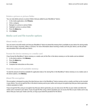 Page 89Delete a picture or picture folderYou can only delete pictures or picture folders that you added to your BlackBerry® device.
1. In the media application, click  Pictures.
2. Click a category.
3. Navigate to a picture or picture folder.
4. Highlight a picture or picture folder.
5. Press the  Menu key.
6. Click  Delete.
Media card and file transfer options
About media cards You can insert a microSD media card into your  BlackBerry® device to extend the memory that is available on your device for storing...