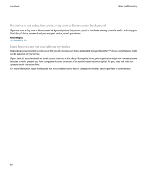 Page 92My device is not using the correct ring tone or Home screen backgroundIf you are using a ring tone or Home screen background picture that you encrypted in the device memory or on the media card using your
BlackBerry® device password and you reset your device, unlock your device.
Related topics
Lock the device, 203
Some features are not available on my device Depending on your wireless service plan or the type of email account that is associated with your  BlackBerry® device, some features might
not be...