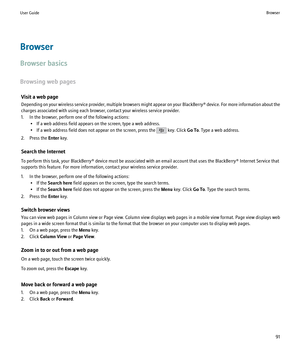 Page 93Browser
Browser basics
Browsing web pages Visit a web page
Depending on your wireless service provider, multiple browsers might appear on your  BlackBerry® device. For more information about the
charges associated with using each browser, contact your wireless service provider.
1. In the browser, perform one of the following actions: • If a web address field appears on the screen, type a web address.
• If a web address field does not appear on the screen, press the 
 key. Click  Go To. Type a web...