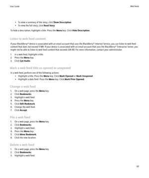 Page 99• To view a summary of the story, click Show Description.
• To view the full story, click  Read Story.
To hide a description, highlight a title. Press the  Menu key. Click  Hide Description .
Listen to web feed content If your BlackBerry® device is associated with an email account that uses the BlackBerry® Internet Service, you can listen to web feed
content that does not exceed 5 MB. If your device is associated with an email account that uses the BlackBerry® Enterprise Server, you
might not be able to...