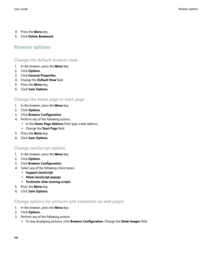 Page 1004. Press the Menu key.
5. Click  Delete Bookmark .
Browser options
Change the default browser view 1. In the browser, press the  Menu key.
2. Click  Options.
3. Click  General Properties .
4. Change the  Default View field.
5. Press the  Menu key.
6. Click  Save Options .
Change the home page or start page 1. In the browser, press the  Menu key.
2. Click  Options.
3. Click  Browser Configuration .
4. Perform any of the following actions: • In the  Home Page Address  field, type a web address.
• Change...