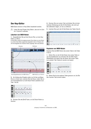 Page 143143
Lehrgang 3: Aufnehmen und Bearbeiten von MIDI
Der Key-Editor
MIDI-Daten können im Key-Editor bearbeitet werden.
Löschen von MIDI-Noten
1.Doppelklicken Sie auf den Drums-Part, um den Key-
Editor zu öffnen.
Im Key-Editor werden die aufgenommenen Drum-Noten an einer Klavia-
tur auf der linken Seite ausgerichtet dargestellt. Unten im Fenster wird 
die Anschlagstärke der einzelnen Noten angezeigt, oben das Zeitlineal.
2.Am Anfang des Projekts sollen nur Hi-Hat und Bass-
Drum zu hören sein. Löschen Sie die...