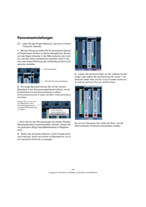 Page 154154
Lehrgang 6: Anwenden von Effekten und Erstellen eines Mixdowns
Panoramaeinstellungen
1.Mit dem Panorama stellen Sie für die einzelnen Spuren 
im Projekt deren Position im Stereo-Klangbild ein. Sie kön-
nen das Signal entweder in der Mitte zwischen dem rech-
ten und dem linken Lautsprecher einstellen, leicht in die 
eine oder andere Richtung oder vollständig auf einen Laut-
sprecher einstellen.
2.Für einige Spurarten können Sie mit der rechten 
Maustaste in den Panoramareglerbereich klicken, um ein...