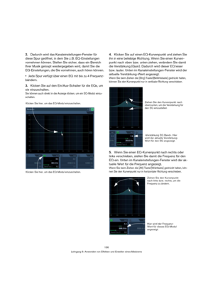 Page 156156
Lehrgang 6: Anwenden von Effekten und Erstellen eines Mixdowns
2.Dadurch wird das Kanaleinstellungen-Fenster für 
diese Spur geöffnet, in dem Sie z. B. EQ-Einstellungen 
vornehmen können. Stellen Sie sicher, dass ein Bereich 
Ihrer Musik geloopt wiedergegeben wird, damit Sie die 
EQ-Einstellungen, die Sie vornehmen, auch hören können.
Jede Spur verfügt über einen EQ mit bis zu 4 Frequenz-
bändern.
3.Klicken Sie auf den Ein/Aus-Schalter für die EQs, um 
sie einzuschalten.
Sie können auch direkt in die...