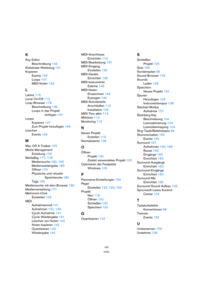 Page 187187
Index
K
Key-Editor
Beschreibung 143
Klebetube-Werkzeug 131
Kopieren
Events 132
Loops 147
MIDI-Noten 143
L
Latenz 115
Local On/Off 113
Loop-Browser 178
Beschreibung 146
Loops in das Projekt 
einfügen 147
Loops
Kopieren 147
Zum Projekt hinzufügen 146
Löschen
Events 134
M
Mac OS X-Treiber 103
Media Management
Einleitung 178
MediaBay 177, 178
Mediensuche 180, 182
Medienwiedergabe 183
Öffnen 179
Physische und virtuelle 
Speicherorte 180
Tags 184
Mediensuche mit dem Browser 180
Medienverwaltung 177...