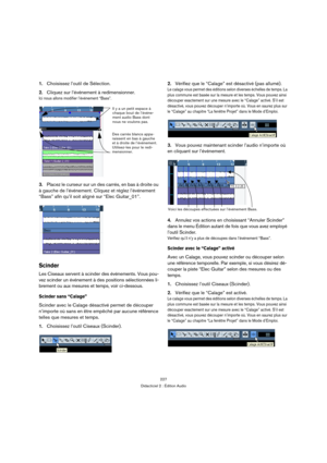 Page 227227
Didacticiel 2 : Édition Audio
1.Choisissez l’outil de Sélection.
2.Cliquez sur l’événement à redimensionner.
Ici nous allons modifier l’événement “Bass”.
3.Placez le curseur sur un des carrés, en bas à droite ou 
à gauche de l’événement. Cliquez et réglez l’événement 
“Bass” afin qu’il soit aligné sur “Elec Guitar_01”.
Scinder
Les Ciseaux servent à scinder des événements. Vous pou-
vez scinder un événement à des positions sélectionnées li-
brement ou aux mesures et temps, voir ci-dessous. 
Scinder...