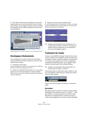 Page 232232
Didacticiel 2 : Édition Audio
4.Pour obtenir des fondus plus élaborés, vous pouvez 
double-cliquer sur la zone de fondu afin d’ouvrir le dialo-
gue de Fondu. Voir le chapitre “Fondus, fondus-enchaînés 
et enveloppes” dans le Mode d’Emploi pour de plus am-
ples informations.
Enveloppes d’événements
Une enveloppe est la courbe volume d’un événement 
audio, qui permet de régler la puissance sonore de l’évé-
nement dans le temps.
1.Choisissez l’outil Crayon.
Lorsque vous déplacez le Crayon sur un...