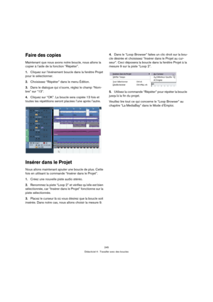 Page 245245
Didacticiel 4 : Travailler avec des boucles
Faire des copies
Maintenant que nous avons notre boucle, nous allons la 
copier à l’aide de la fonction “Répéter”.
1.Cliquez sur l’événement boucle dans la fenêtre Projet 
pour le sélectionner.
2.Choisissez “Répéter” dans le menu Édition.
3.Dans le dialogue qui s’ouvre, réglez le champ “Nom-
bre” sur “13”.
4.Cliquez sur “OK”. La boucle sera copiée 13 fois et 
toutes les répétitions seront placées l’une après l’autre.
Insérer dans le Projet
Nous allons...