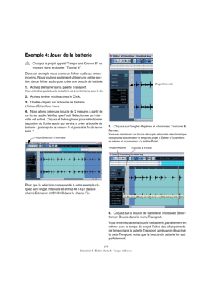 Page 275275
Didacticiel 8 : Édition Audio II - Tempo et Groove
Exemple 4: Jouer de la batterie
Dans cet exemple nous avons un fichier audio au tempo 
inconnu. Nous voulons seulement utiliser une petite sec-
tion de ce fichier audio pour créer une boucle de batterie.
1.Activez Démarrer sur la palette Transport. 
Vous entendrez que la boucle de batterie est à contre-temps avec le clic.
2.Activez Arrêter et désactivez le Click.
3.Double-cliquez sur la boucle de batterie.
L’Éditeur d’Échantillons s’ouvre.
4.Nous...