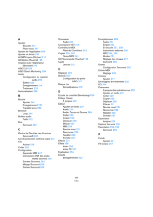 Page 285285
Index
A
Ajouter
Boucles 244
Piste mono 217
Ajouter de l’égalisation 254
Ajouter un fondu 231
All MIDI Inputs (Option) 210
Alt/Option (Touche) 196
Analyse avec l’Explorateur 
(Browser) 279
ASIO 2.0 208
ASIO Direct Monitoring 208
Audio
Configuration du matériel 
audio 206
Édition 225
Enregistrement 214
Traitement 232
Automatisation 258
B
Boucle
Ajouter 244
Enregistrement 221
Travailler avec 243
Browser
Loop 244
Buffers audio
Taille 212
Bus
Surround 262
C
Centre de Contrôle des Licences
Syncrosoft 201...