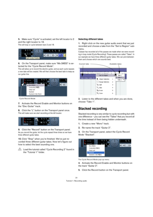 Page 3131
Tutorial 1: Recording audio
5.Make sure “Cycle” is activated, set the left locator to 2 
and the right locator to 18.
This will loop or cycle between bars 2 and 18.
6.On the Transport panel, make sure “Mix (MIDI)” is se-
lected for the “Cycle Record Mode”.
This will allow us to record the electric guitar, and as each cycle repeats 
a new take will be created. We will then choose the best take to keep as 
our guitar line.
7.Activate the Record Enable and Monitor buttons on 
the “Elec Guitar” track....