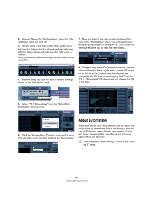 Page 6464
Tutorial 6: Mixing and effects
2.Choose “Stereo” for “Configuration”, select the “Ste-
reoDelay” effect and click OK.
3.We are going to put delay on the “Elec Guitar” track. 
Let’s set the delay so that the left side and right side have 
different delay settings and make sure the “Mix” is set to 
“100.0”.
Giving the stereo delay different left and right settings creates a more dy-
namic effect.
4.With the delay set, click the “Edit Channels Settings” 
button of the “Elec Guitar” track.
5.Select “FX...