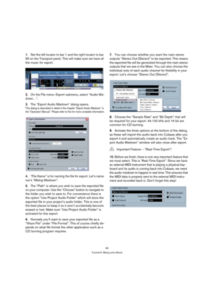 Page 6666
Tutorial 6: Mixing and effects
1.Set the left locator to bar 1 and the right locator to bar 
65 on the Transport panel. This will make sure we have all 
the music for export.
2.On the File menu–Export submenu, select “Audio Mix-
down…”.
3.The “Export Audio Mixdown” dialog opens.
This dialog is described in detail in the chapter “Export Audio Mixdown” in 
the “Operation Manual”. Please refer to this for more complete information.
4.“File Name” is for naming the file for export. Let’s name 
our’s...