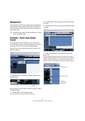 Page 7676
Tutorial 8: Editing audio II - tempo and groove
Background
In this section we’ll walk you through various examples of 
audio files that have no tempo information and will show 
you how they can follow the project tempo of Cubase in a 
few simple steps.
Example 1: Drum loop, tempo 
known
In this example we have imported a drum loop and we 
know its tempo. This is one of the quickest ways to match 
the tempo of the drum loop with the project tempo.
Here we have a drum loop and we know its tempo, 100...