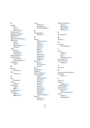 Page 9090
Index
A
Adding
EQ 61
Loops 52
Mono Track 26
Adding a fade 39
Advanced settings 22
All MIDI Inputs 20
ASIO 2.0 18
ASIO Direct Monitoring 18
ASIO driver
About 10
DirectX 10
DirectX Setup 10, 17
Installing 11
Audio
Editing 33
Processing 40
Recording 23
Audio buffer size 22
Audio hardware
Connections 14
Setup application 15
Automation
About 64
B
Browser
Scanning 84
Bus
Surround 69
C
Click
Activating 27
Close
Project 25
Connecting
Audio 14
MIDI 18
Controller lane 50
Copying 37
Events 53
MIDI notes 49Cycle...