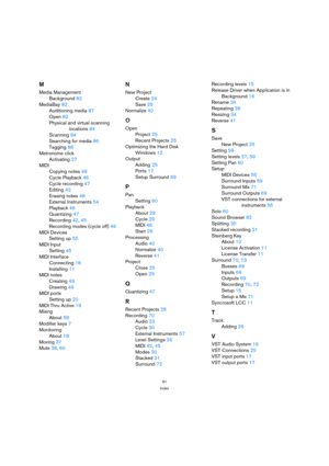 Page 9191
Index
M
Media Management
Background 82
MediaBay 82
Auditioning media 87
Open 82
Physical and virtual scanning
locations 84
Scanning 84
Searching for media 86
Tagging 88
Metronome click
Activating 27
MIDI
Copying notes 49
Cycle Playback 46
Cycle recording 47
Editing 42
Erasing notes 48
External Instruments 54
Playback 46
Quantizing 47
Recording 42, 45
Recording modes (cycle off) 46
MIDI Devices
Setting up 55
MIDI Input
Setting 45
MIDI Interface
Connecting 18
Installing 11
MIDI notes
Creating 49
Drawing...