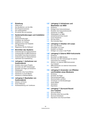 Page 9595
Inhaltsverzeichnis
97Einleitung
98Willkommen
98Die Handbücher und die Hilfe
99Die Programmversionen
99Die Tastaturbefehle
100So können Sie uns erreichen
101Systemanforderungen und Installation
102Einleitung
102Systemanforderungen
104Installieren der Hardware
105Installieren von Cubase
105Defragmentieren der Festplatte 
(nur Windows)
106Registrieren Sie Ihre Software!
107Einrichten des Systems
108Vorbereitungen für Audioaufnahmen
113Vorbereitungen für MIDI-Aufnahmen
115Anschließen eines...