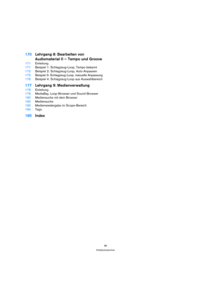 Page 9696
Inhaltsverzeichnis
170Lehrgang 8: Bearbeiten von
Audiomaterial II – Tempo und Groove
171Einleitung
171Beispiel 1: Schlagzeug-Loop, Tempo bekannt
172Beispiel 2: Schlagzeug-Loop, Auto-Anpassen
173Beispiel 3: Schlagzeug-Loop, manuelle Anpassung
176Beispiel 4: Schlagzeug-Loop aus Auswahlbereich
177Lehrgang 9: Medienverwaltung
178Einleitung
178MediaBay, Loop-Browser und Sound-Browser
180Mediensuche mit dem Browser
182Mediensuche
183Medienwiedergabe im Scope-Bereich
184Tags
185Index 