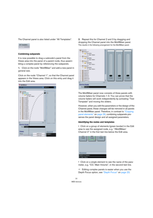 Page 3131
MIDI devices
The Channel panel is also listed under “All Templates”.
Combining subpanels
It is now possible to drag a subnode’s panel from the 
Views area into the panel of a parent node, thus assem-
bling a complex panel by referencing the subpanels.
1.Click on the node “MotifMixer” and add a new panel in 
general size. 
Click on the node “Channel 1”, so that the Channel panel 
appears in the Views area. Click on this entry and drag it 
into the Edit area.2.Repeat this for Channel 2 and 3 by dragging...