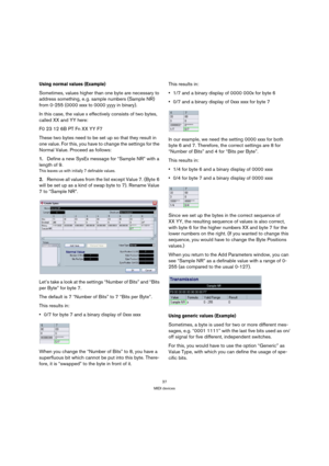 Page 3737
MIDI devices
Using normal values (Example)
Sometimes, values higher than one byte are necessary to 
address something, e. g. sample numbers (Sample NR) 
from 0-255 (0000 xxxx to 0000 yyyy in binary).
In this case, the value x effectively consists of two bytes, 
called XX and YY here:
F0 23 12 6B PT Fn XX YY F7 
These two bytes need to be set up so that they result in 
one value. For this, you have to change the settings for the 
Normal Value. Proceed as follows:
1.Define a new SysEx message for...