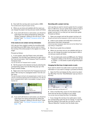 Page 113113
The Transpose functions
3.Now (with the root key set), record audio or MIDI.
The recorded events will get the project root key.
4.When you are done and satisfied with the result, you 
can change the project root key and your events will follow.
If the events do not contain root key information
Let’s say you have created a project by recording audio 
and importing some MIDI loops, and you want to match 
the root key of the whole project to the register of a certain 
singer.
Proceed as follows:
1.In...