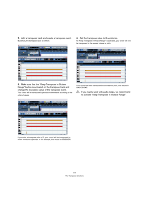 Page 117117
The Transpose functions
2.Add a transpose track and create a transpose event.
By default, the transpose value is set to 0.
3.Make sure that the “Keep Transpose in Octave 
Range” button is activated on the transpose track and 
change the transpose value of the transpose event.
Your chord will be transposed upwards or downwards according to the 
entered values.
If you enter a transpose value of 7, your chord will be transposed by 
seven semitones upwards. In this example, this would be G3/B3/D4.
4.Set...