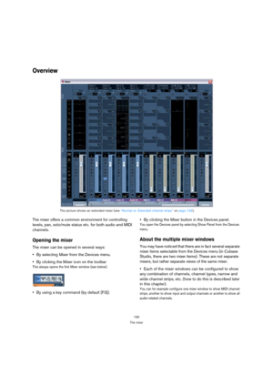 Page 120120
The mixer
Overview
The mixer offers a common environment for controlling 
levels, pan, solo/mute status etc. for both audio and MIDI 
channels. 
Opening the mixer
The mixer can be opened in several ways:
By selecting Mixer from the Devices menu.
By clicking the Mixer icon on the toolbar
This always opens the first Mixer window (see below).
By using a key command (by default [F3]).By clicking the Mixer button in the Devices panel.
You open the Devices panel by selecting Show Panel from the Devices...