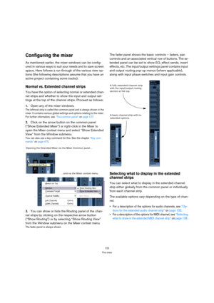 Page 122122
The mixer
Configuring the mixer
As mentioned earlier, the mixer windows can be config-
ured in various ways to suit your needs and to save screen 
space. Here follows a run through of the various view op-
tions (the following descriptions assume that you have an 
active project containing some tracks):
Normal vs. Extended channel strips
You have the option of selecting normal or extended chan-
nel strips and whether to show the input and output set-
tings at the top of the channel strips. Proceed as...