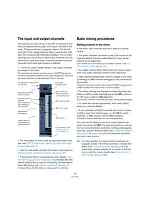 Page 128128
The mixer
The input and output channels
The busses you have set up in the VST Connections win-
dow are represented by input and output channels in the 
mixer. These are shown in separate “panes” (to the left 
and right of the regular channel strips, respectively), with 
their own dividers and horizontal scrollbars. The i/o chan-
nel strips are very similar to other audio channels and are 
identical for input and output channels (except that input 
channels don’t have Solo buttons or Sends).
ÖIf you...