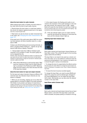 Page 129129
The mixer
About the level meters for audio channels
When playing back audio in Cubase, the level meters in 
the mixer show the level of each audio channel.
Directly below the level meter is a small level readout – 
this shows the highest registered peak level in the signal.
Click this to reset the peak levels.
Peak levels can also be shown as static horizontal lines 
in the meter, see “Changing the meter characteristics” on 
page 137.
If the peak level of the audio goes above 0 dB, the numer-
ical...