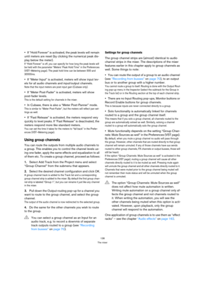 Page 138138
The mixer
If “Hold Forever” is activated, the peak levels will remain 
until meters are reset (by clicking the numerical peak dis-
play below the meter).
If “Hold Forever” is off, you can specify for how long the peak levels will 
be held with the parameter “Meters’ Peak Hold Time” in the Preferences 
(VST–Metering page). The peak hold time can be between 500 and 
30000ms.
If “Meter Input” is activated, meters will show input lev-
els for all audio channels and input/output channels. 
Note that the...